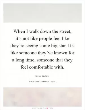 When I walk down the street, it’s not like people feel like they’re seeing some big star. It’s like someone they’ve known for a long time, someone that they feel comfortable with Picture Quote #1