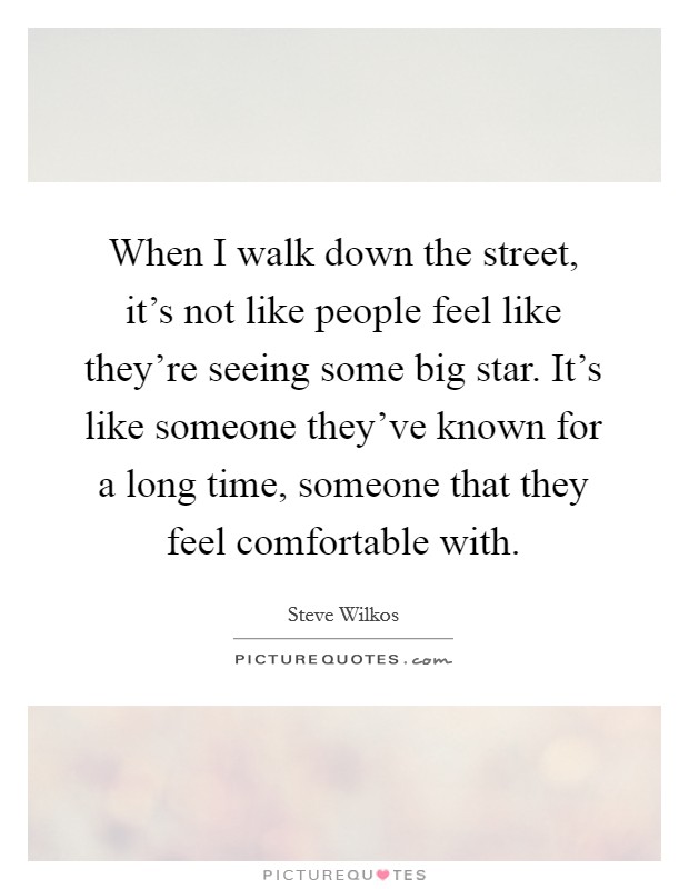 When I walk down the street, it's not like people feel like they're seeing some big star. It's like someone they've known for a long time, someone that they feel comfortable with. Picture Quote #1