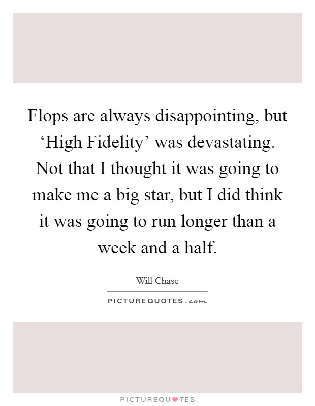 Flops are always disappointing, but ‘High Fidelity' was devastating. Not that I thought it was going to make me a big star, but I did think it was going to run longer than a week and a half. Picture Quote #1