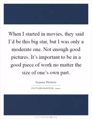 When I started in movies, they said I’d be this big star, but I was only a moderate one. Not enough good pictures. It’s important to be in a good piece of work no matter the size of one’s own part Picture Quote #1