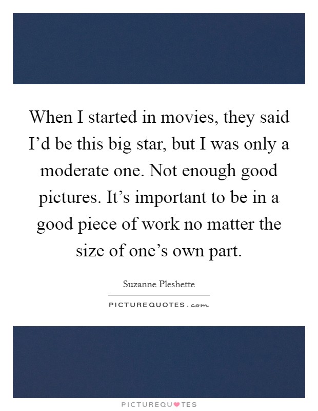 When I started in movies, they said I'd be this big star, but I was only a moderate one. Not enough good pictures. It's important to be in a good piece of work no matter the size of one's own part. Picture Quote #1
