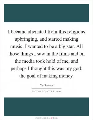 I became alienated from this religious upbringing, and started making music. I wanted to be a big star. All those things I saw in the films and on the media took hold of me, and perhaps I thought this was my god: the goal of making money Picture Quote #1
