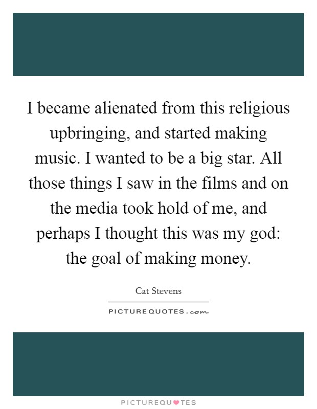 I became alienated from this religious upbringing, and started making music. I wanted to be a big star. All those things I saw in the films and on the media took hold of me, and perhaps I thought this was my god: the goal of making money. Picture Quote #1