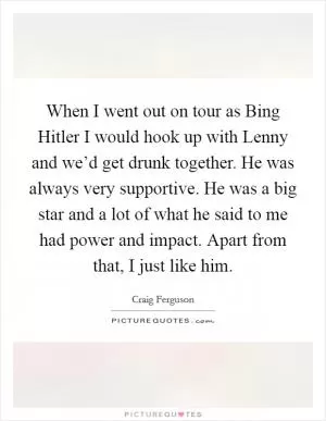 When I went out on tour as Bing Hitler I would hook up with Lenny and we’d get drunk together. He was always very supportive. He was a big star and a lot of what he said to me had power and impact. Apart from that, I just like him Picture Quote #1