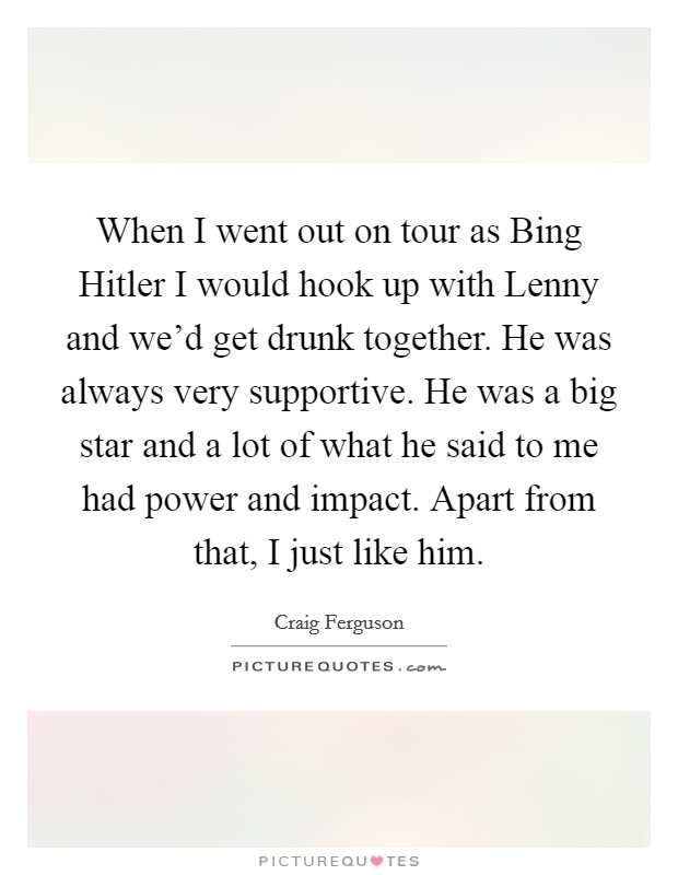 When I went out on tour as Bing Hitler I would hook up with Lenny and we'd get drunk together. He was always very supportive. He was a big star and a lot of what he said to me had power and impact. Apart from that, I just like him. Picture Quote #1