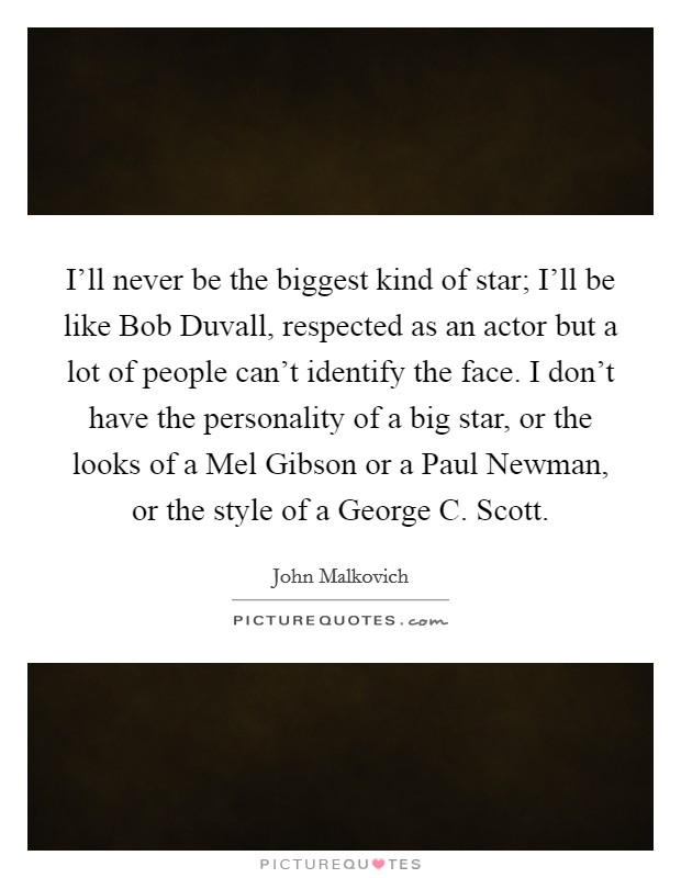 I'll never be the biggest kind of star; I'll be like Bob Duvall, respected as an actor but a lot of people can't identify the face. I don't have the personality of a big star, or the looks of a Mel Gibson or a Paul Newman, or the style of a George C. Scott. Picture Quote #1