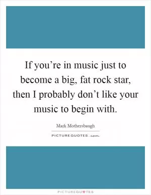If you’re in music just to become a big, fat rock star, then I probably don’t like your music to begin with Picture Quote #1