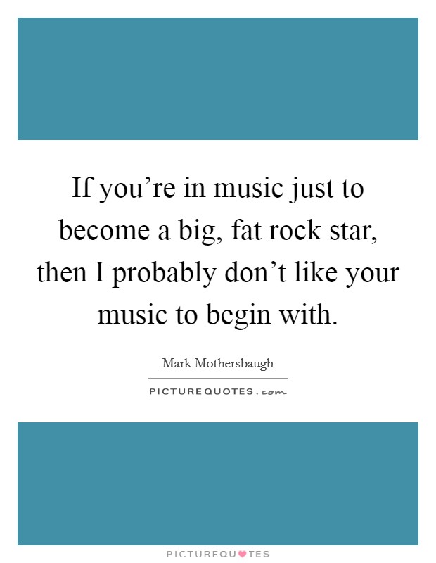 If you're in music just to become a big, fat rock star, then I probably don't like your music to begin with. Picture Quote #1