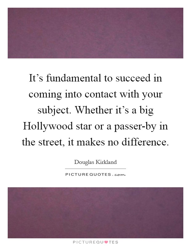 It's fundamental to succeed in coming into contact with your subject. Whether it's a big Hollywood star or a passer-by in the street, it makes no difference. Picture Quote #1