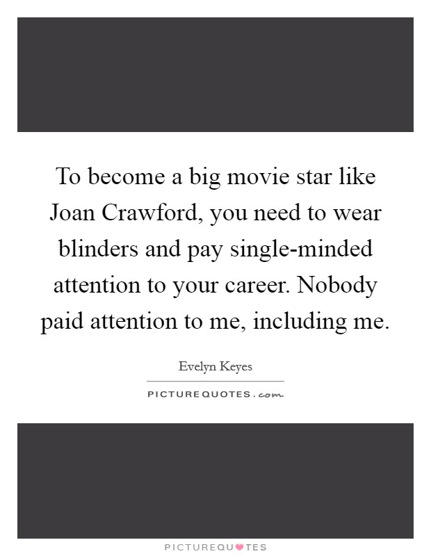 To become a big movie star like Joan Crawford, you need to wear blinders and pay single-minded attention to your career. Nobody paid attention to me, including me. Picture Quote #1