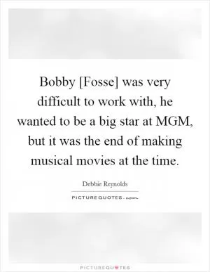 Bobby [Fosse] was very difficult to work with, he wanted to be a big star at MGM, but it was the end of making musical movies at the time Picture Quote #1
