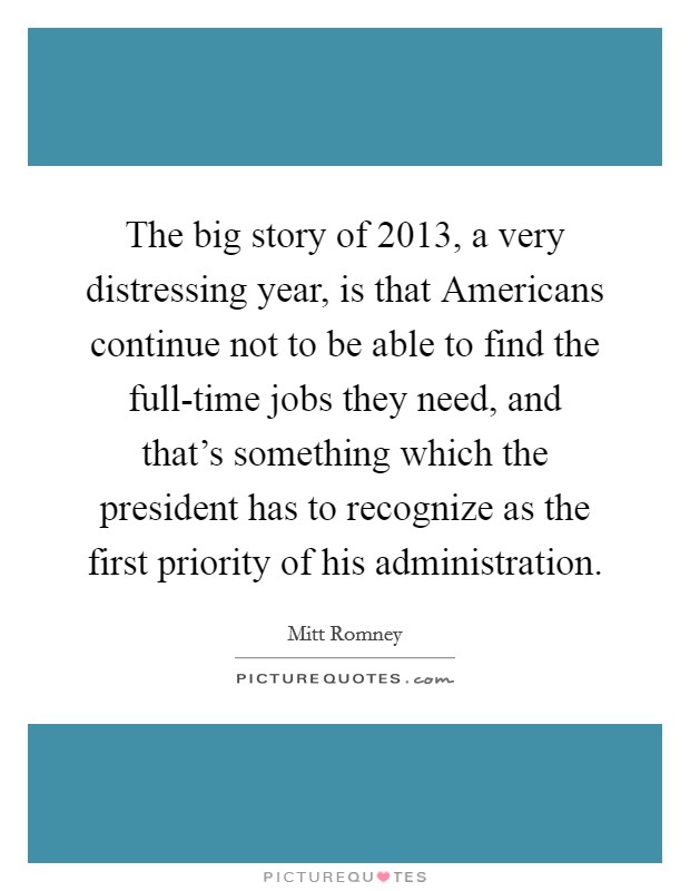 The big story of 2013, a very distressing year, is that Americans continue not to be able to find the full-time jobs they need, and that's something which the president has to recognize as the first priority of his administration. Picture Quote #1