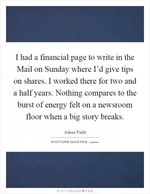 I had a financial page to write in the Mail on Sunday where I’d give tips on shares. I worked there for two and a half years. Nothing compares to the burst of energy felt on a newsroom floor when a big story breaks Picture Quote #1