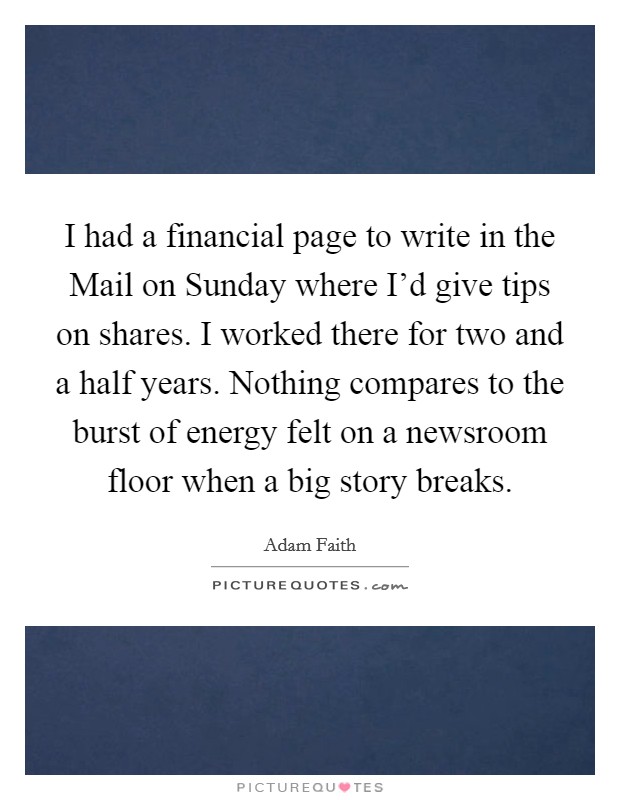 I had a financial page to write in the Mail on Sunday where I'd give tips on shares. I worked there for two and a half years. Nothing compares to the burst of energy felt on a newsroom floor when a big story breaks. Picture Quote #1