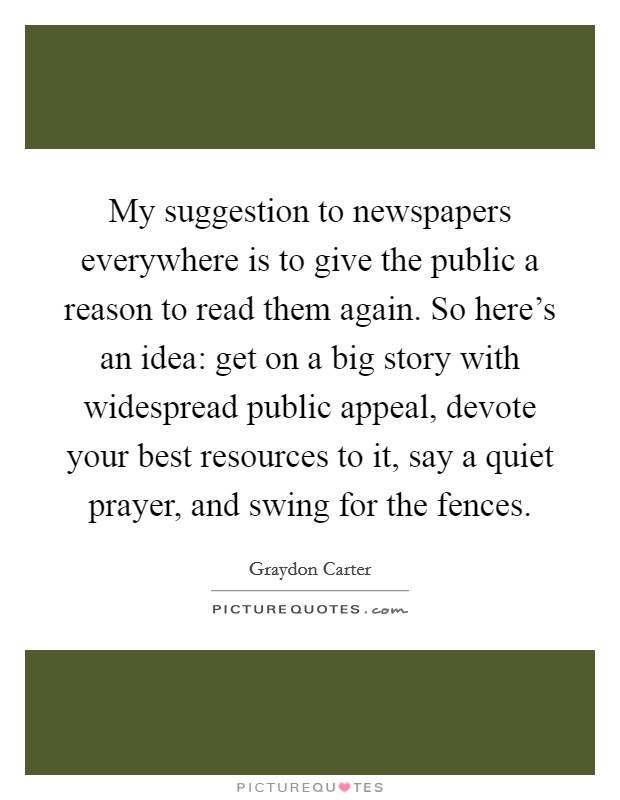 My suggestion to newspapers everywhere is to give the public a reason to read them again. So here's an idea: get on a big story with widespread public appeal, devote your best resources to it, say a quiet prayer, and swing for the fences. Picture Quote #1