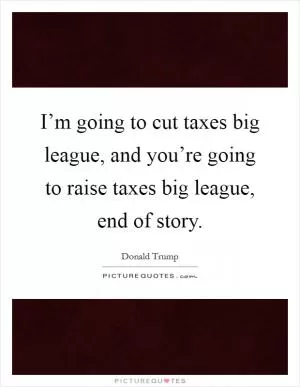 I’m going to cut taxes big league, and you’re going to raise taxes big league, end of story Picture Quote #1