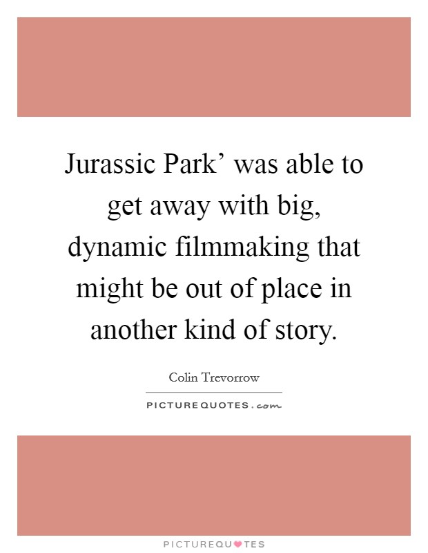 Jurassic Park' was able to get away with big, dynamic filmmaking that might be out of place in another kind of story. Picture Quote #1