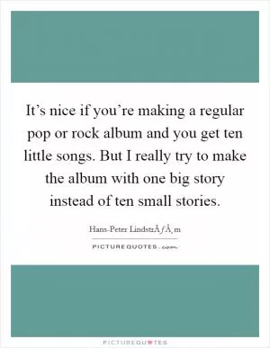 It’s nice if you’re making a regular pop or rock album and you get ten little songs. But I really try to make the album with one big story instead of ten small stories Picture Quote #1