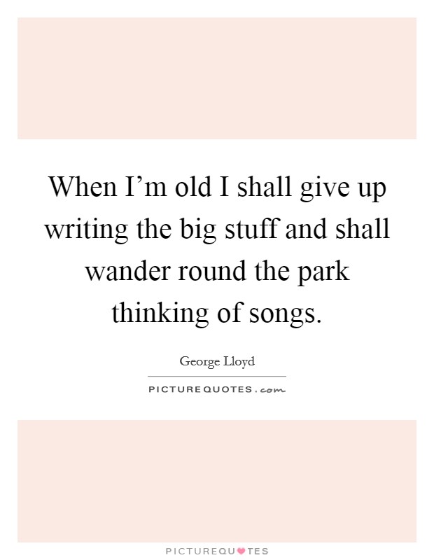When I'm old I shall give up writing the big stuff and shall wander round the park thinking of songs. Picture Quote #1