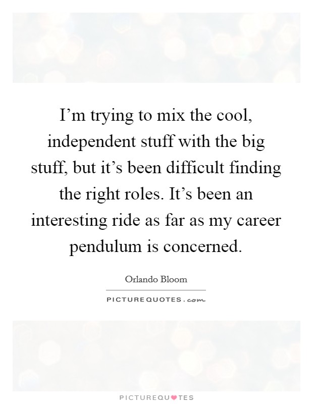 I'm trying to mix the cool, independent stuff with the big stuff, but it's been difficult finding the right roles. It's been an interesting ride as far as my career pendulum is concerned. Picture Quote #1
