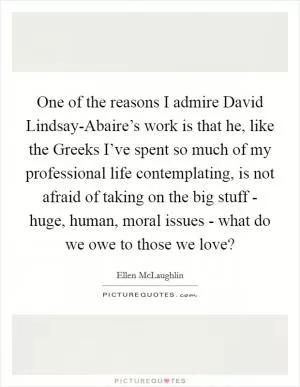 One of the reasons I admire David Lindsay-Abaire’s work is that he, like the Greeks I’ve spent so much of my professional life contemplating, is not afraid of taking on the big stuff - huge, human, moral issues - what do we owe to those we love? Picture Quote #1