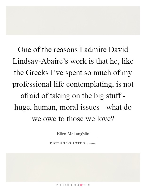 One of the reasons I admire David Lindsay-Abaire's work is that he, like the Greeks I've spent so much of my professional life contemplating, is not afraid of taking on the big stuff - huge, human, moral issues - what do we owe to those we love? Picture Quote #1