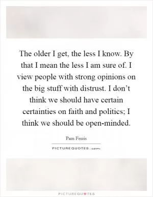 The older I get, the less I know. By that I mean the less I am sure of. I view people with strong opinions on the big stuff with distrust. I don’t think we should have certain certainties on faith and politics; I think we should be open-minded Picture Quote #1