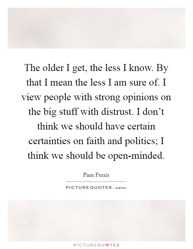 The older I get, the less I know. By that I mean the less I am sure of. I view people with strong opinions on the big stuff with distrust. I don't think we should have certain certainties on faith and politics; I think we should be open-minded. Picture Quote #1