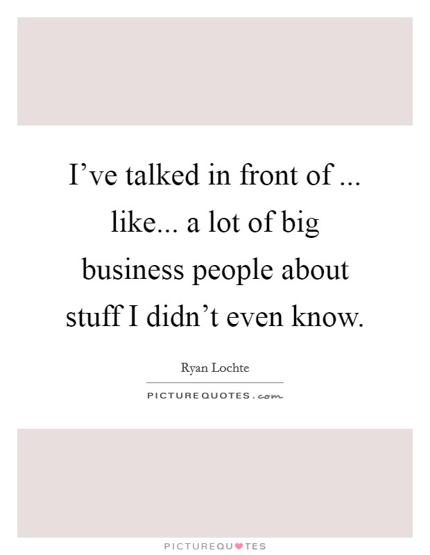 I've talked in front of ... like... a lot of big business people about stuff I didn't even know. Picture Quote #1