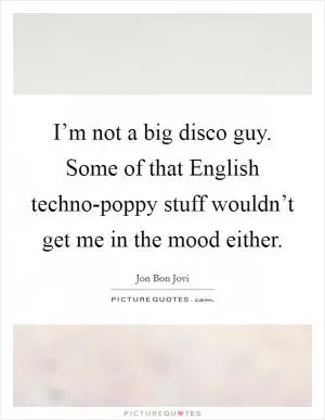 I’m not a big disco guy. Some of that English techno-poppy stuff wouldn’t get me in the mood either Picture Quote #1