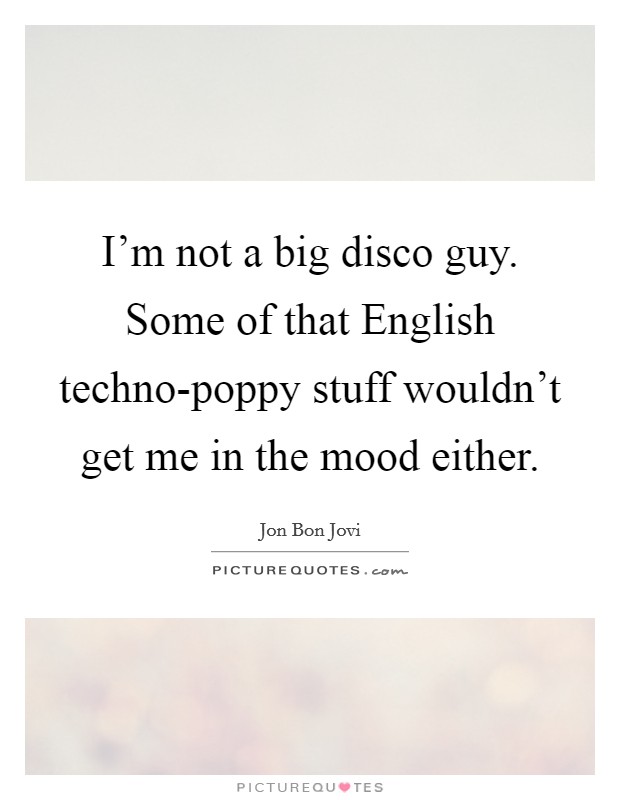 I'm not a big disco guy. Some of that English techno-poppy stuff wouldn't get me in the mood either. Picture Quote #1