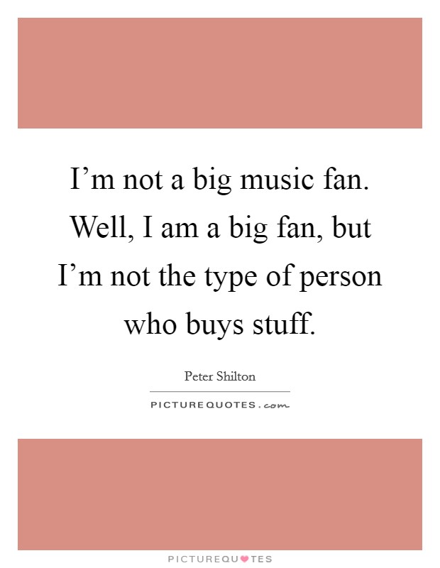 I'm not a big music fan. Well, I am a big fan, but I'm not the type of person who buys stuff. Picture Quote #1