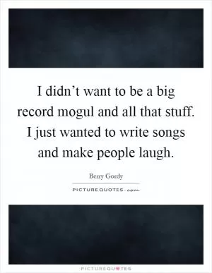 I didn’t want to be a big record mogul and all that stuff. I just wanted to write songs and make people laugh Picture Quote #1