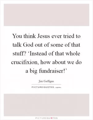 You think Jesus ever tried to talk God out of some of that stuff? ‘Instead of that whole crucifixion, how about we do a big fundraiser!’ Picture Quote #1