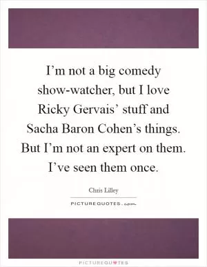 I’m not a big comedy show-watcher, but I love Ricky Gervais’ stuff and Sacha Baron Cohen’s things. But I’m not an expert on them. I’ve seen them once Picture Quote #1