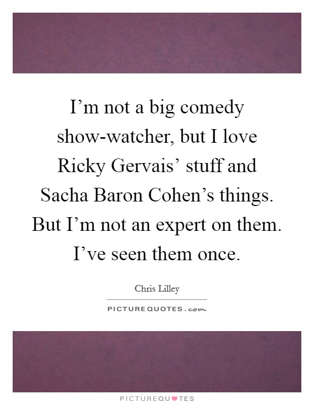 I'm not a big comedy show-watcher, but I love Ricky Gervais' stuff and Sacha Baron Cohen's things. But I'm not an expert on them. I've seen them once. Picture Quote #1