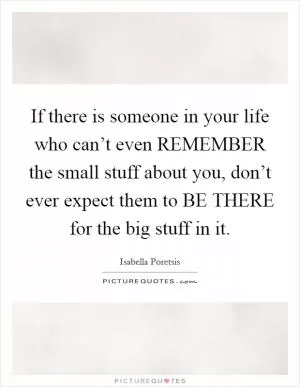 If there is someone in your life who can’t even REMEMBER the small stuff about you, don’t ever expect them to BE THERE for the big stuff in it Picture Quote #1