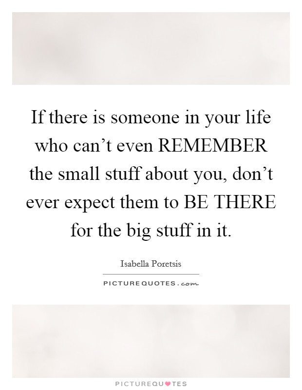 If there is someone in your life who can't even REMEMBER the small stuff about you, don't ever expect them to BE THERE for the big stuff in it. Picture Quote #1