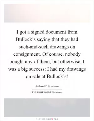 I got a signed document from Bullock’s saying that they had such-and-such drawings on consignment. Of course, nobody bought any of them, but otherwise, I was a big success: I had my drawings on sale at Bullock’s! Picture Quote #1