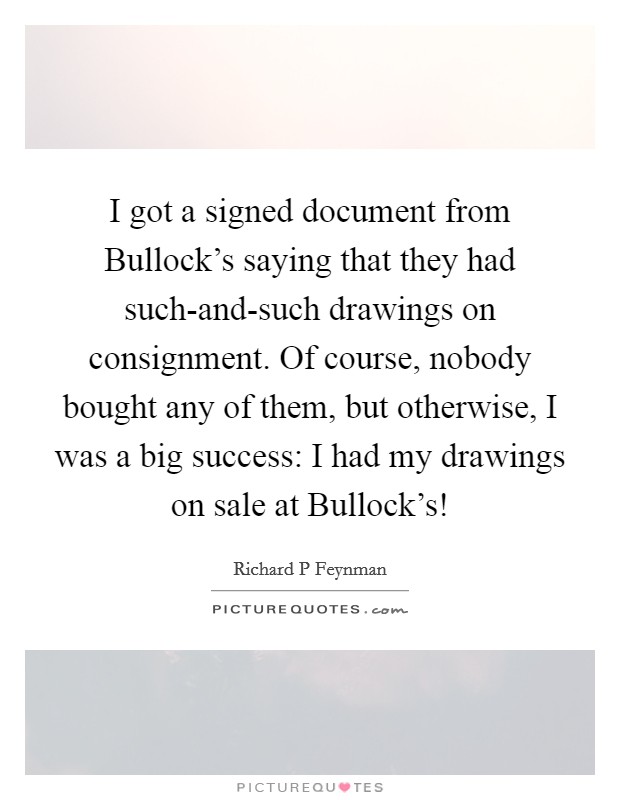 I got a signed document from Bullock's saying that they had such-and-such drawings on consignment. Of course, nobody bought any of them, but otherwise, I was a big success: I had my drawings on sale at Bullock's! Picture Quote #1