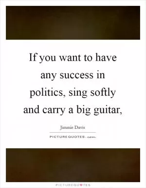 If you want to have any success in politics, sing softly and carry a big guitar, Picture Quote #1