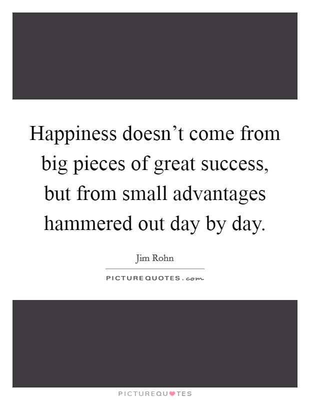 Happiness doesn't come from big pieces of great success, but from small advantages hammered out day by day. Picture Quote #1