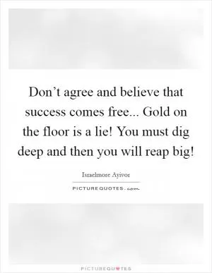 Don’t agree and believe that success comes free... Gold on the floor is a lie! You must dig deep and then you will reap big! Picture Quote #1