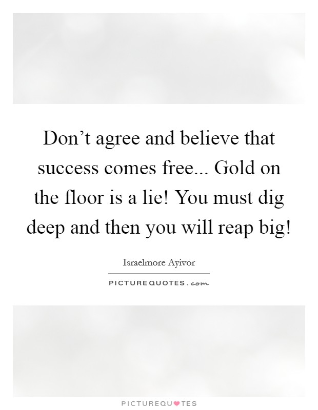 Don't agree and believe that success comes free... Gold on the floor is a lie! You must dig deep and then you will reap big! Picture Quote #1