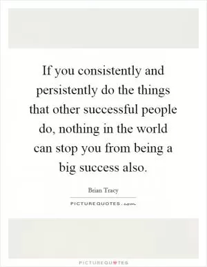 If you consistently and persistently do the things that other successful people do, nothing in the world can stop you from being a big success also Picture Quote #1
