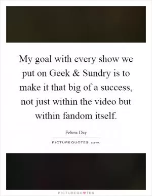 My goal with every show we put on Geek and Sundry is to make it that big of a success, not just within the video but within fandom itself Picture Quote #1