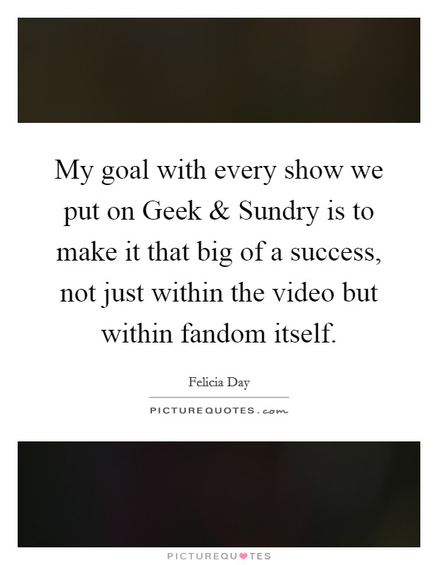 My goal with every show we put on Geek and Sundry is to make it that big of a success, not just within the video but within fandom itself. Picture Quote #1