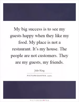 My big success is to see my guests happy when they like my food. My place is not a restaurant. It’s my house. The people are not customers. They are my guests, my friends Picture Quote #1