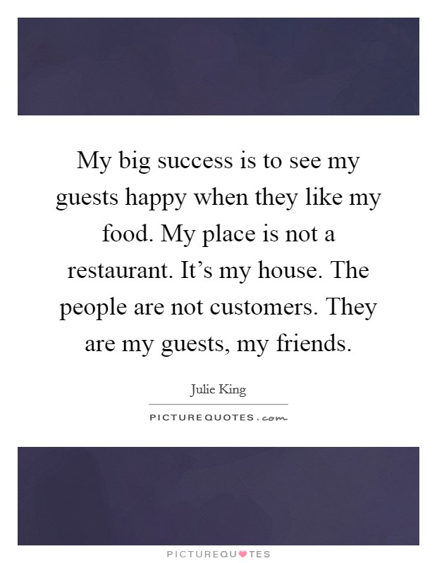My big success is to see my guests happy when they like my food. My place is not a restaurant. It's my house. The people are not customers. They are my guests, my friends. Picture Quote #1