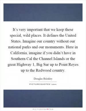 It’s very important that we keep these special, wild places. It defines the United States. Imagine our country without our national parks and our monuments. Here in California, imagine if you didn’t have in Southern Cal the Channel Islands or the great Highway 1, Big Sur up to Point Reyes up to the Redwood country Picture Quote #1